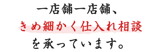 一店舗一店舗、きめ細かく仕入れ相談を承っています。