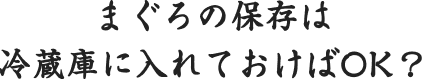 まぐろの保存は冷蔵庫に入れておけばOK？