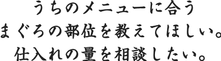 うちのメニューに合うまぐろの部位を教えてほしい。
            仕入れの量を相談したい。