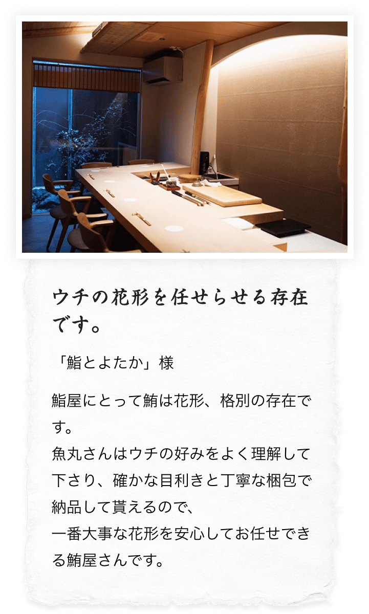 ウチの花形を任せらせる存在です。
          「鮨とよたか」様 鮨屋にとって鮪は花形、格別の存在です。魚丸さんはウチの好みをよく理解して下さり、確かな目利きと丁寧な梱包で納品して貰えるので、一番大事な花形を安心してお任せできる鮪屋さんです。